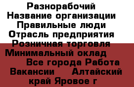 Разнорабочий › Название организации ­ Правильные люди › Отрасль предприятия ­ Розничная торговля › Минимальный оклад ­ 30 000 - Все города Работа » Вакансии   . Алтайский край,Яровое г.